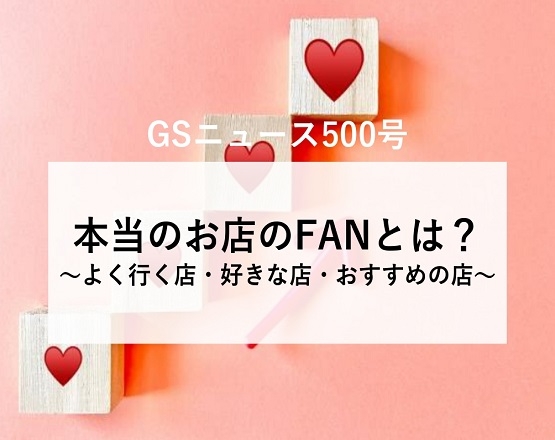 【GSニュース500号】本当のお店のFANとは？～よく行く店・好きな店・おすすめの店～