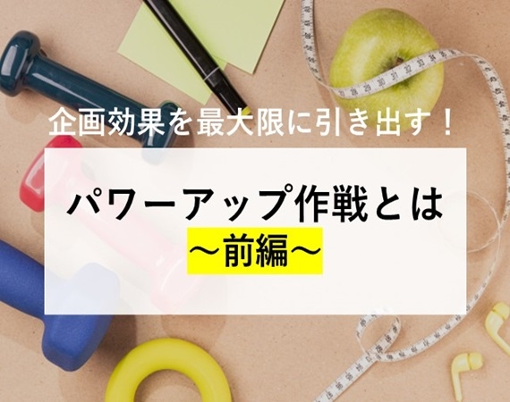 【企画効果を最大限に引き出す！】パワーアップ作戦とは～前編～
