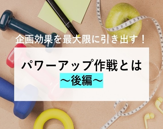 【企画効果を最大限に引き出す！】パワーアップ作戦とは～後編～